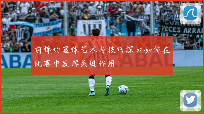 前锋的篮球艺术与技巧探讨如何在比赛中发挥关键作用