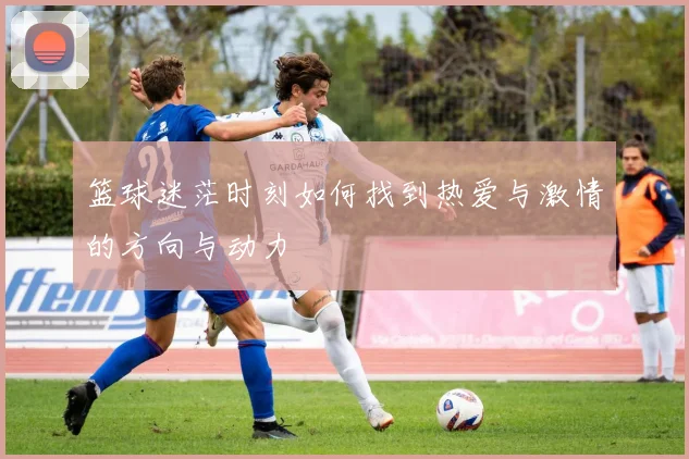 篮球迷茫时刻如何找到热爱与激情的方向与动力