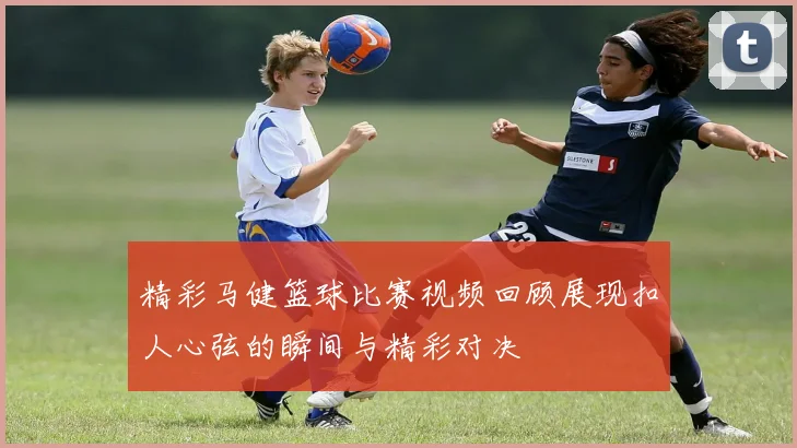 精彩马健篮球比赛视频回顾展现扣人心弦的瞬间与精彩对决
