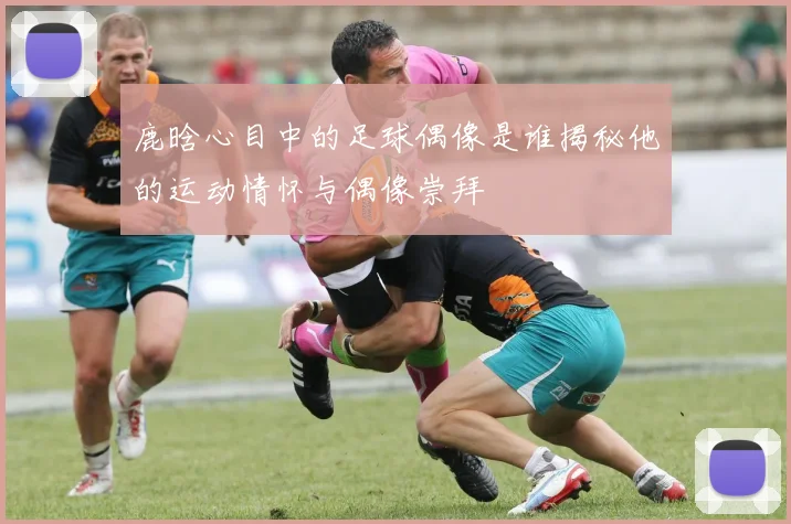 鹿晗心目中的足球偶像是谁揭秘他的运动情怀与偶像崇拜