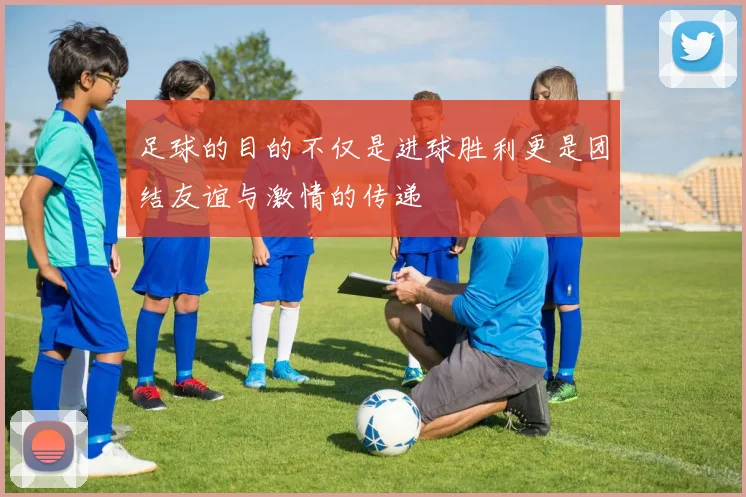 足球的目的不仅是进球胜利更是团结友谊与激情的传递