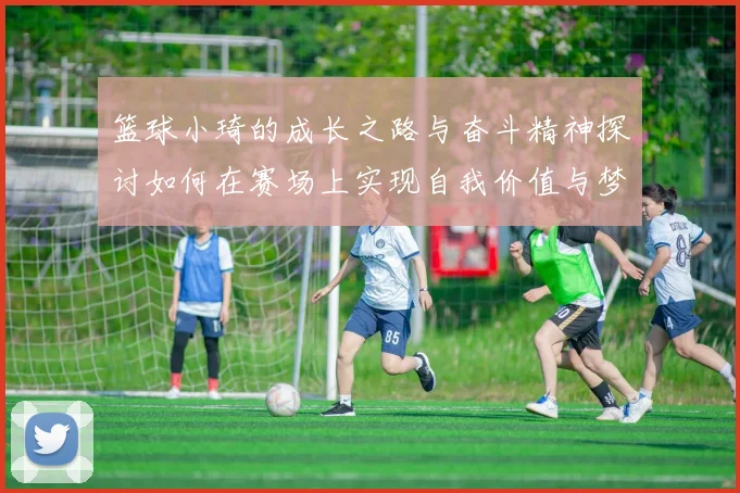 篮球小琦的成长之路与奋斗精神探讨如何在赛场上实现自我价值与梦想