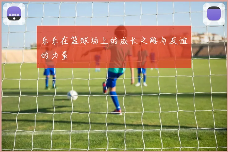 乐乐在篮球场上的成长之路与友谊的力量