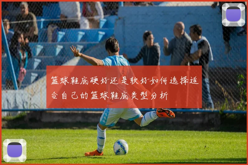 篮球鞋底硬好还是软好如何选择适合自己的篮球鞋底类型分析