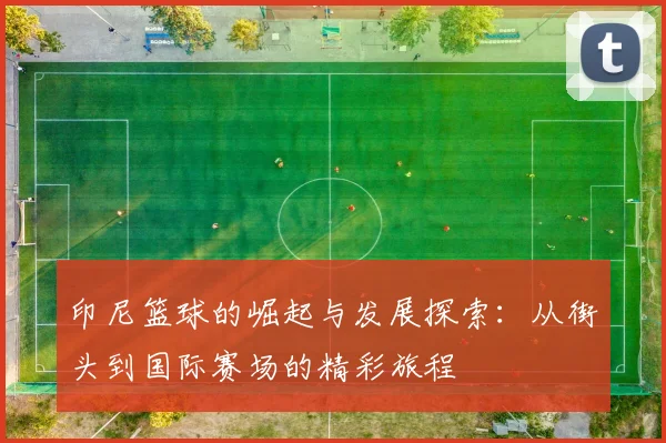 印尼篮球的崛起与发展探索：从街头到国际赛场的精彩旅程