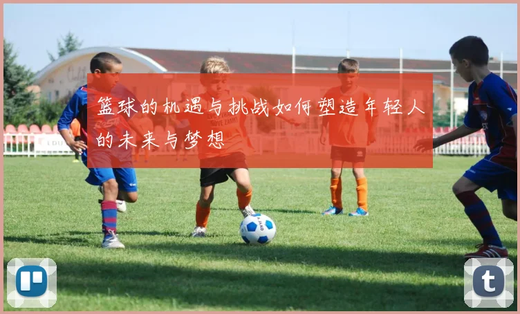 篮球的机遇与挑战如何塑造年轻人的未来与梦想