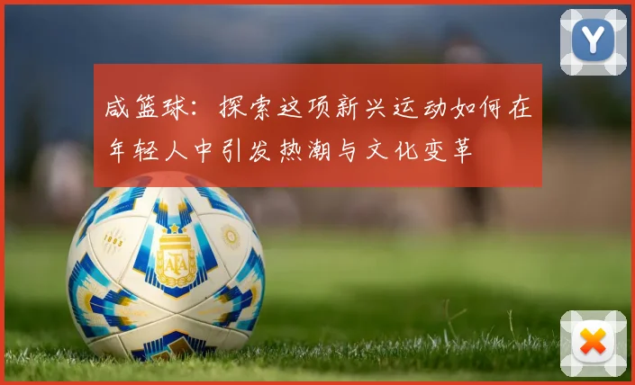 咸篮球：探索这项新兴运动如何在年轻人中引发热潮与文化变革